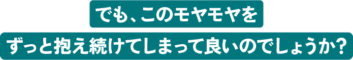 でも、このモヤモヤをずっと抱え続けてしまって良いのでしょうか？